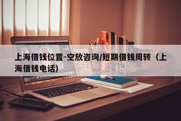 上海借钱位置-空放咨询/短期借钱周转(上海借钱电话)