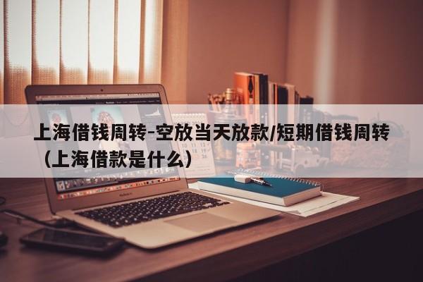 上海借钱周转-空放当天放款/短期借钱周转（上海借款是什么）